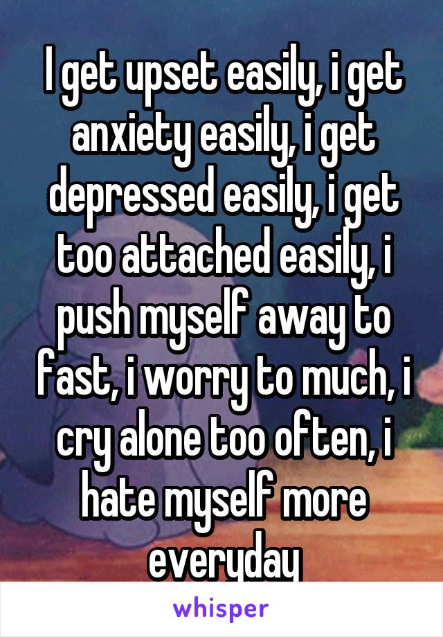 I get upset easily, i get anxiety easily, i get depressed easily, i get too attached easily, i push myself away to fast, i worry to much, i cry alone too often, i hate myself more everyday