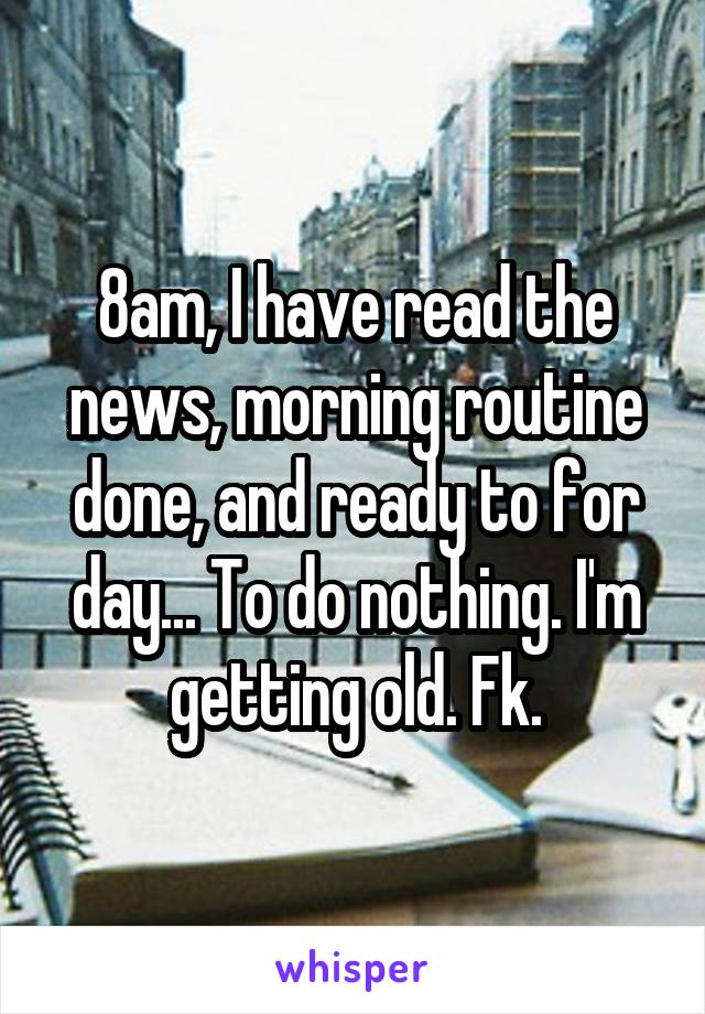 8am, I have read the news, morning routine done, and ready to for day... To do nothing. I'm getting old. Fk.