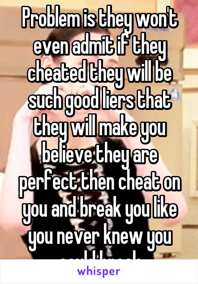 Problem is they won't even admit if they cheated they will be such good liers that they will make you believe they are perfect then cheat on you and break you like you never knew you could break