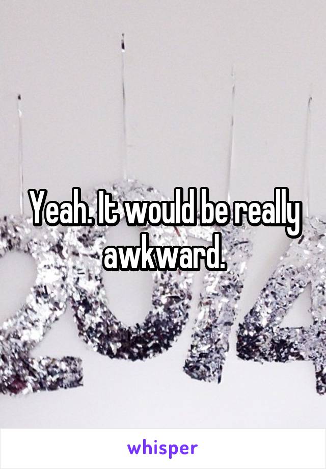 Yeah. It would be really awkward.
