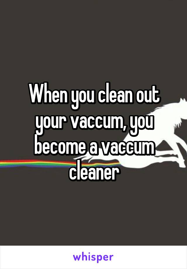 When you clean out your vaccum, you become a vaccum cleaner