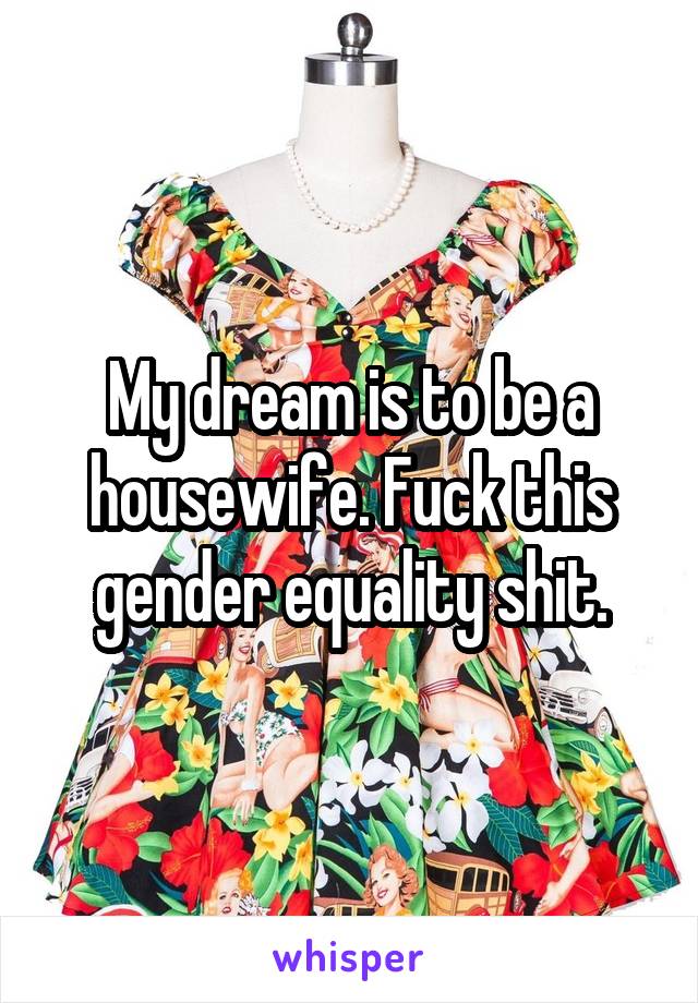 My dream is to be a housewife. Fuck this gender equality shit.