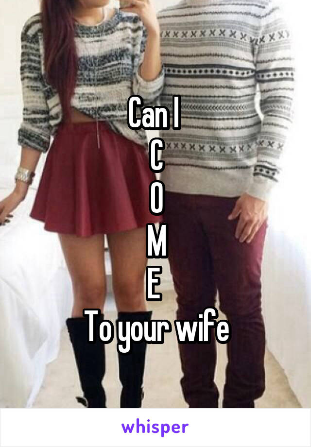 Can I 
C
O
M
E 
To your wife
