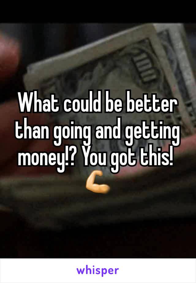 What could be better than going and getting money!? You got this! 
💪