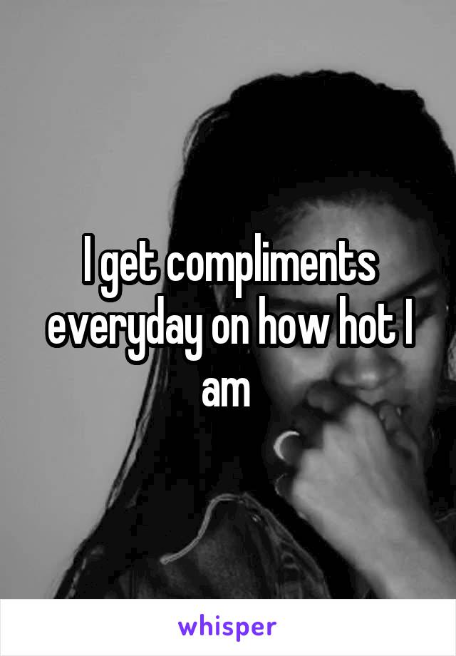 I get compliments everyday on how hot I am 