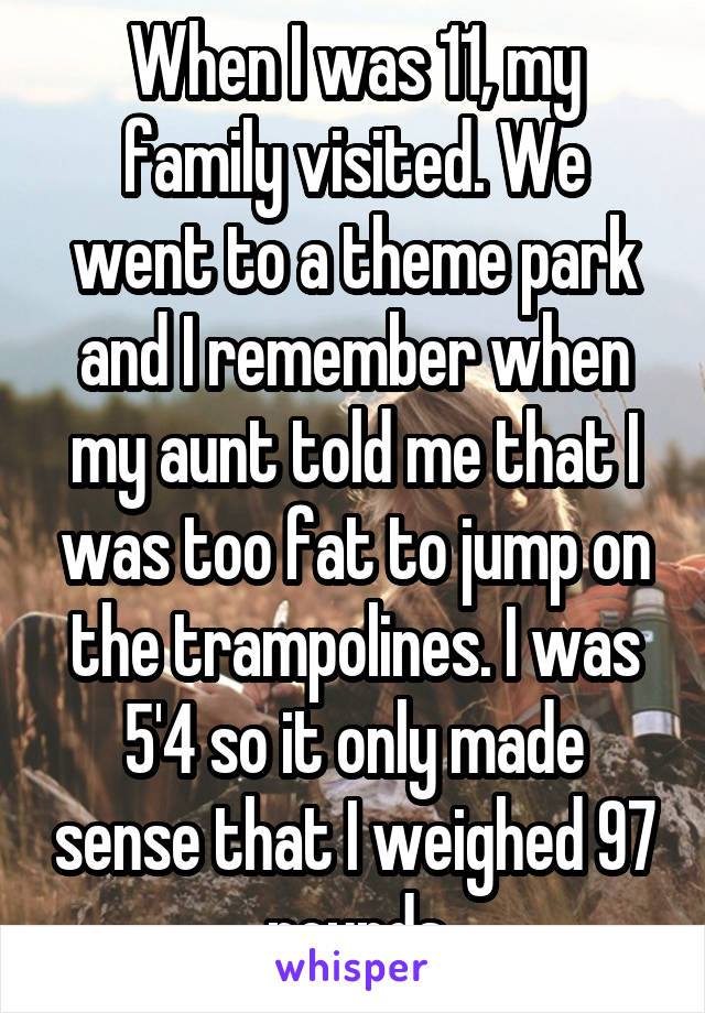 When I was 11, my family visited. We went to a theme park and I remember when my aunt told me that I was too fat to jump on the trampolines. I was 5'4 so it only made sense that I weighed 97 pounds