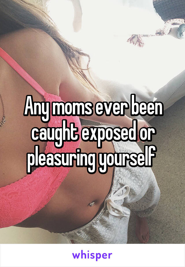 Any moms ever been caught exposed or pleasuring yourself 