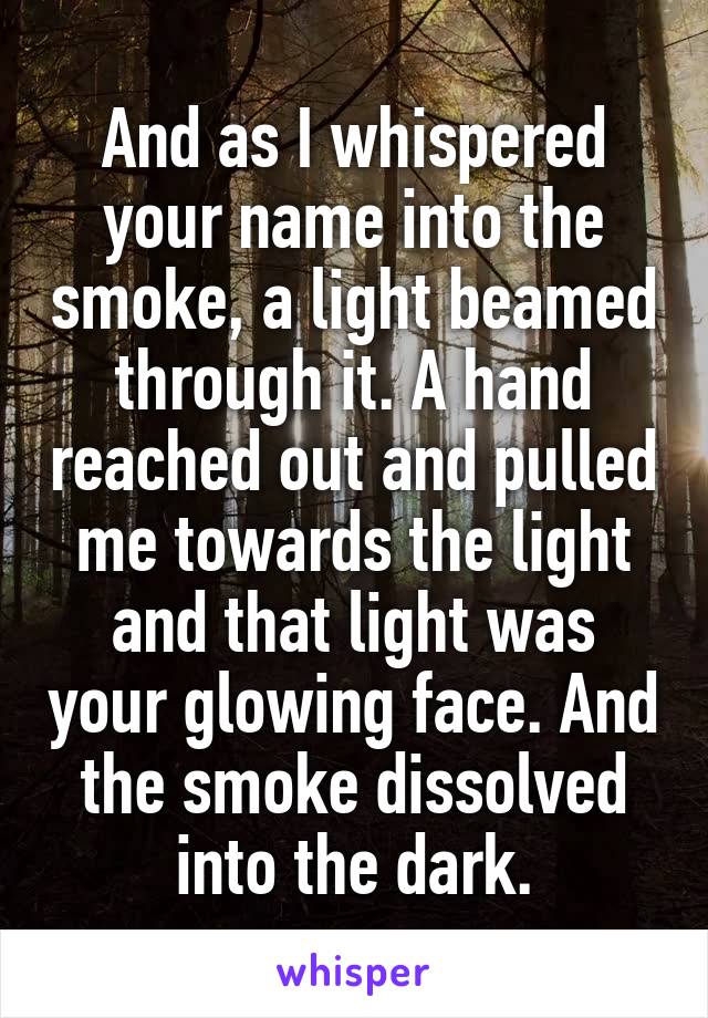 And as I whispered your name into the smoke, a light beamed through it. A hand reached out and pulled me towards the light and that light was your glowing face. And the smoke dissolved into the dark.