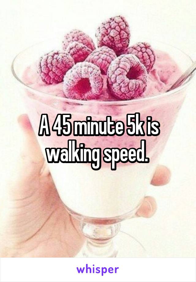 A 45 minute 5k is walking speed. 