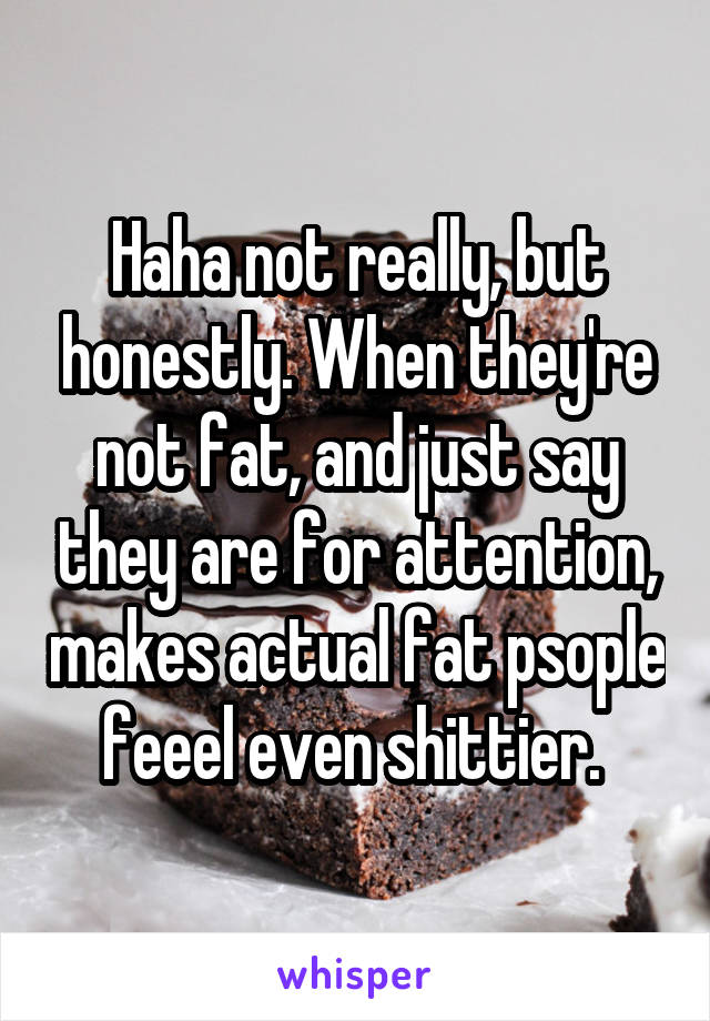 Haha not really, but honestly. When they're not fat, and just say they are for attention, makes actual fat psople feeel even shittier. 
