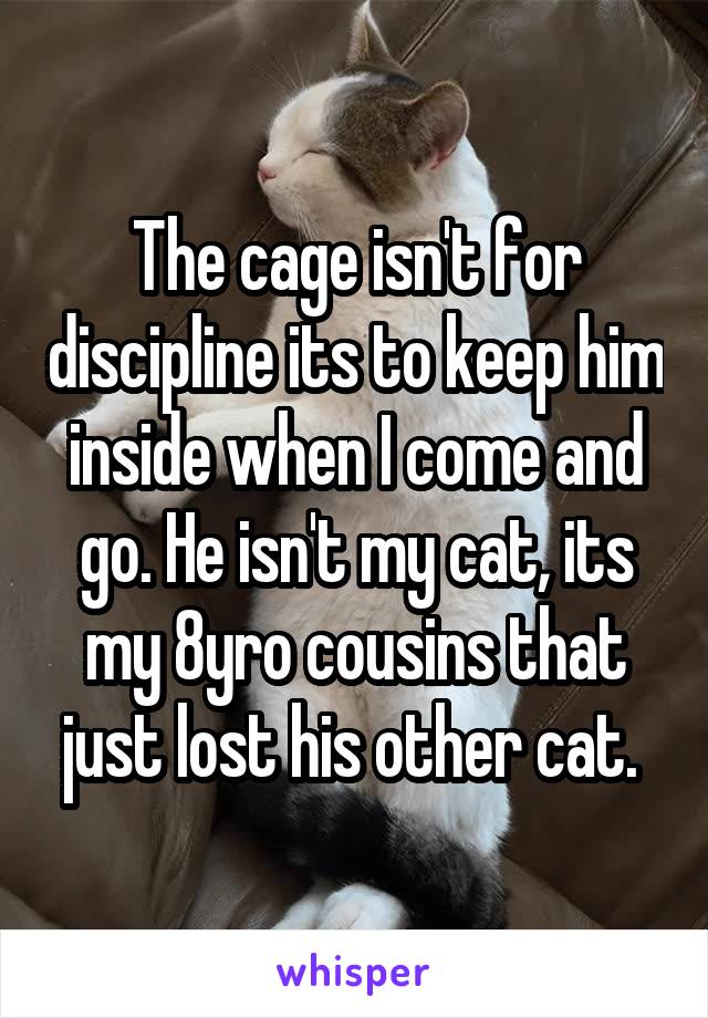 The cage isn't for discipline its to keep him inside when I come and go. He isn't my cat, its my 8yro cousins that just lost his other cat. 