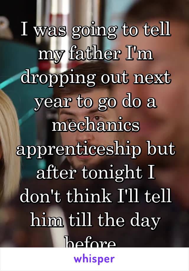 I was going to tell my father I'm dropping out next year to go do a mechanics apprenticeship but after tonight I don't think I'll tell him till the day before. 