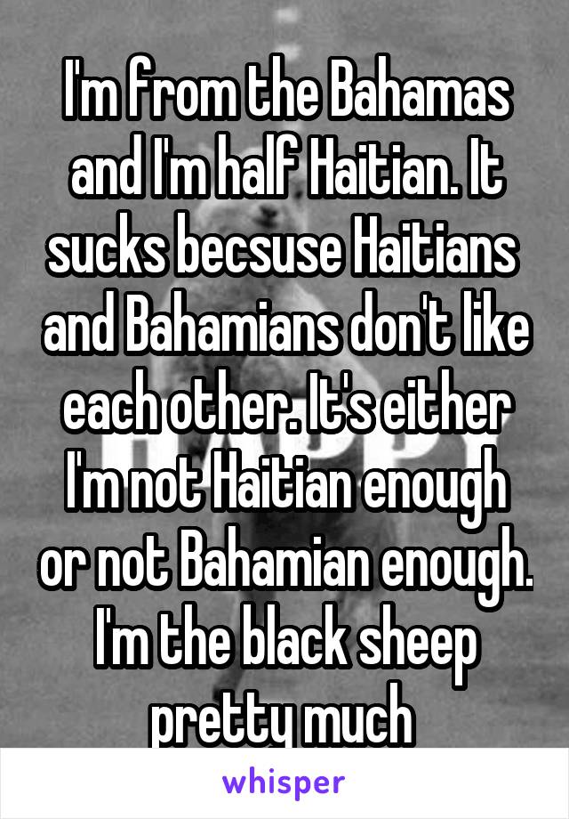 I'm from the Bahamas and I'm half Haitian. It sucks becsuse Haitians  and Bahamians don't like each other. It's either I'm not Haitian enough or not Bahamian enough. I'm the black sheep pretty much 