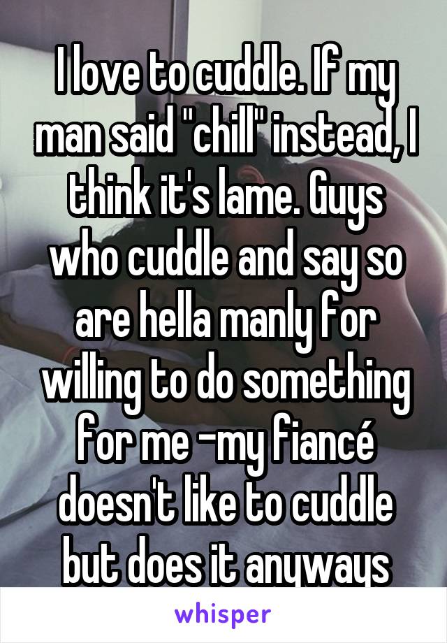 I love to cuddle. If my man said "chill" instead, I think it's lame. Guys who cuddle and say so are hella manly for willing to do something for me -my fiancé doesn't like to cuddle but does it anyways