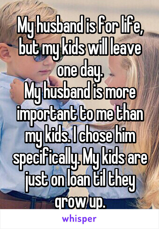 My husband is for life, but my kids will leave one day.
My husband is more important to me than my kids. I chose him specifically. My kids are just on loan til they grow up.