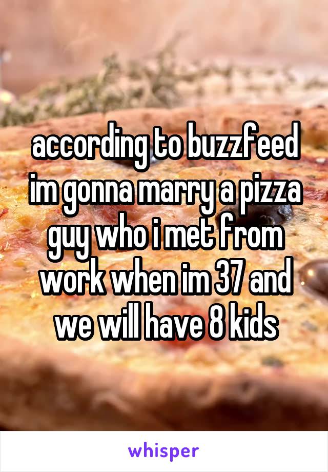 according to buzzfeed im gonna marry a pizza guy who i met from work when im 37 and we will have 8 kids
