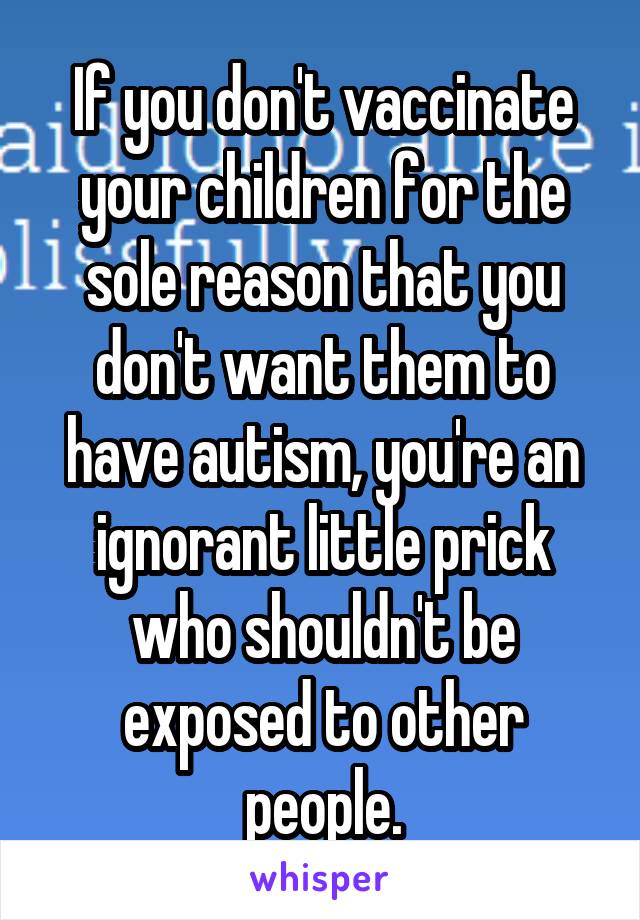 If you don't vaccinate your children for the sole reason that you don't want them to have autism, you're an ignorant little prick who shouldn't be exposed to other people.