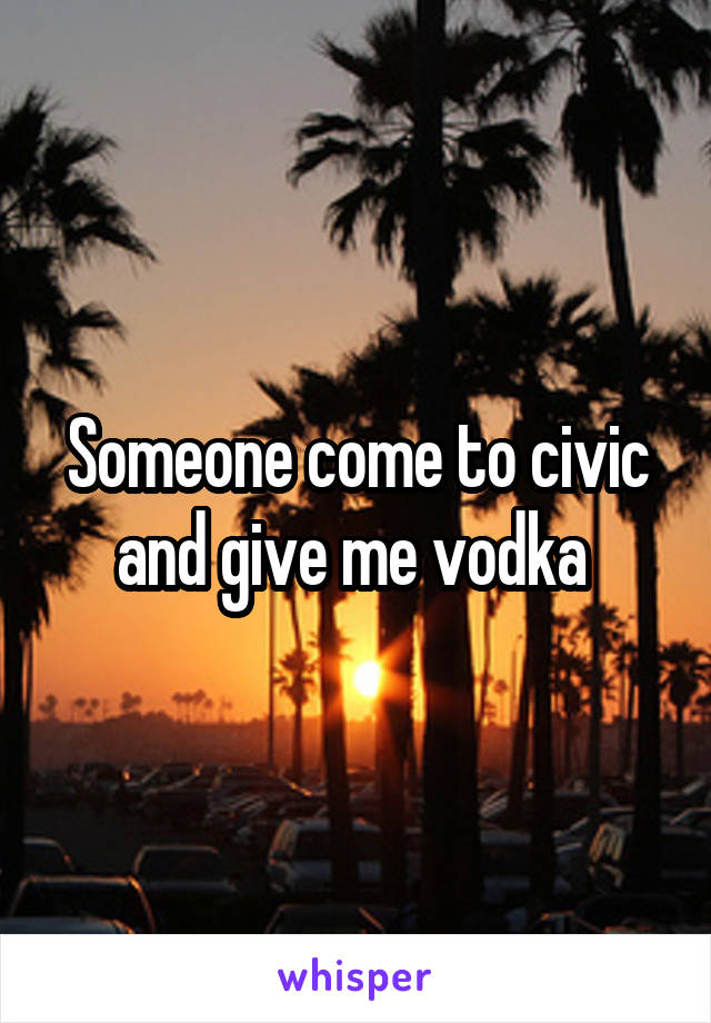 Someone come to civic and give me vodka 