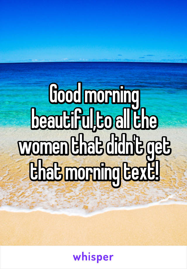 Good morning beautiful,to all the women that didn't get that morning text!
