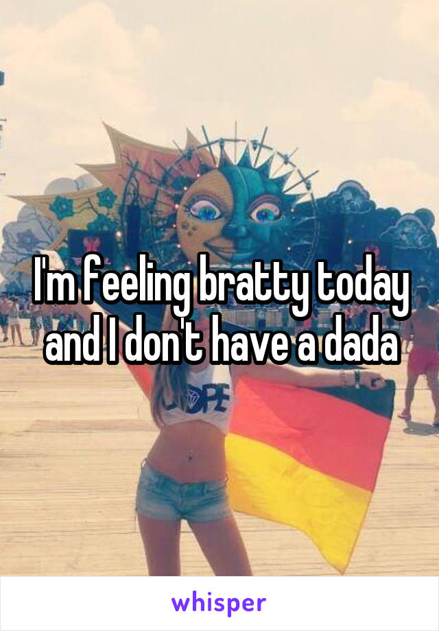 I'm feeling bratty today and I don't have a dada