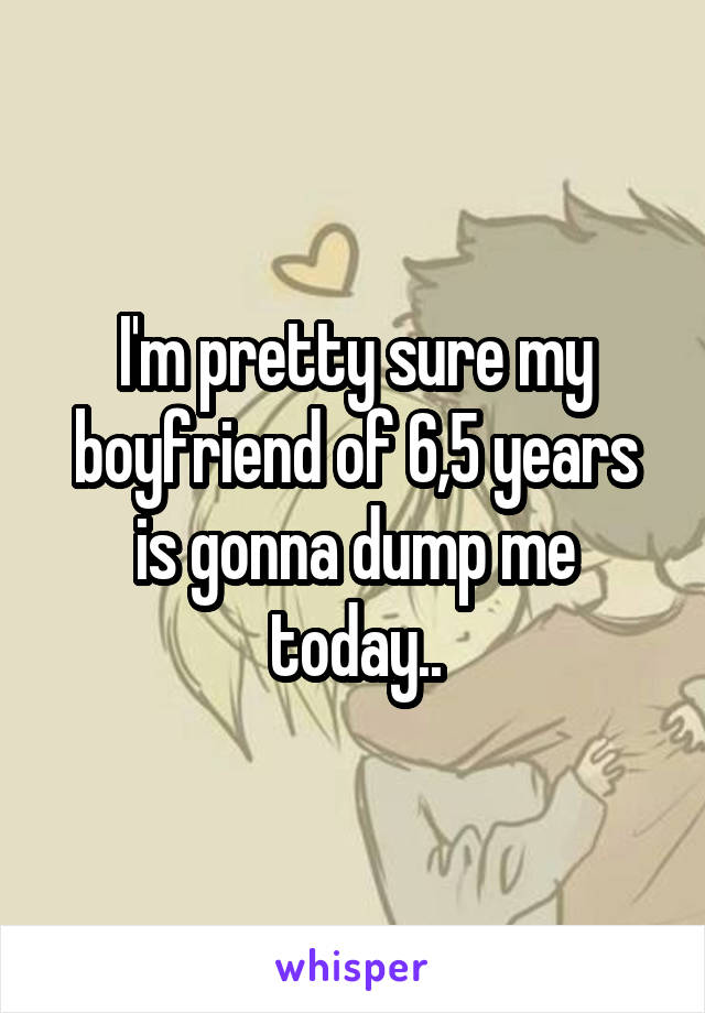 I'm pretty sure my boyfriend of 6,5 years is gonna dump me today..