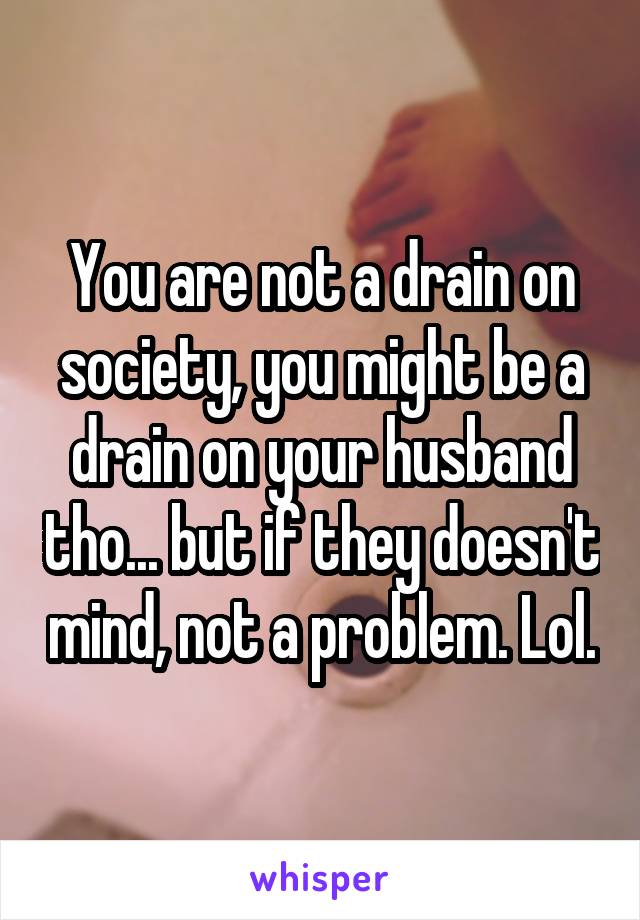 You are not a drain on society, you might be a drain on your husband tho... but if they doesn't mind, not a problem. Lol.