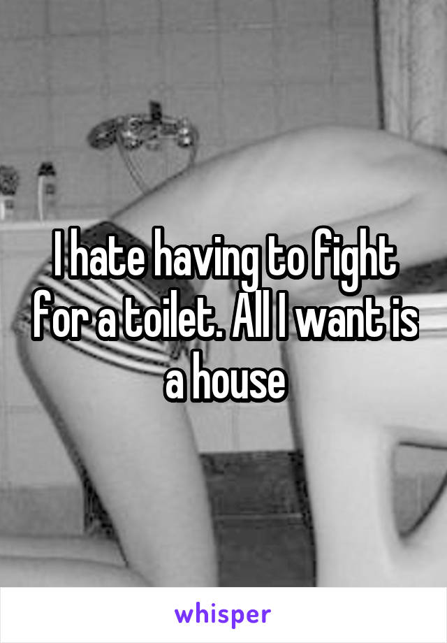 I hate having to fight for a toilet. All I want is a house