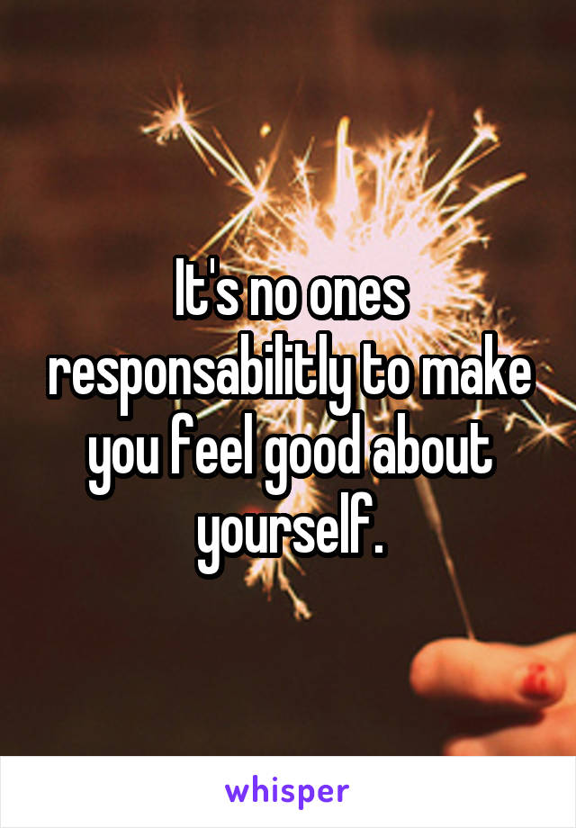 It's no ones responsabilitly to make you feel good about yourself.
