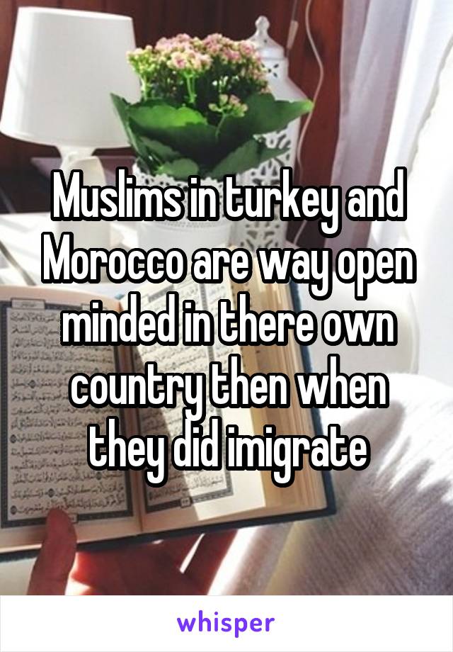 Muslims in turkey and Morocco are way open minded in there own country then when they did imigrate