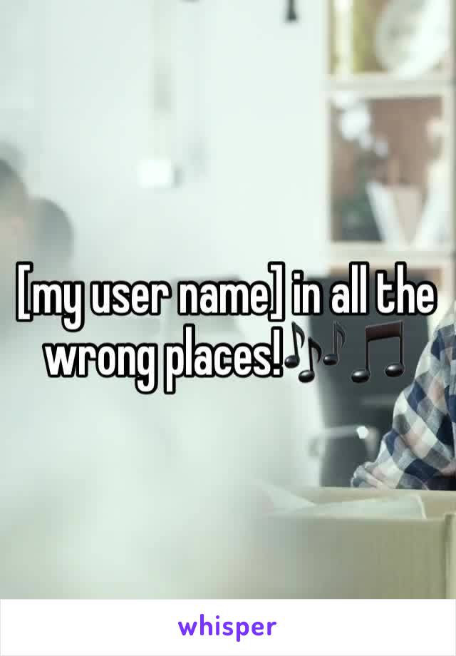 [my user name] in all the wrong places!🎶🎵