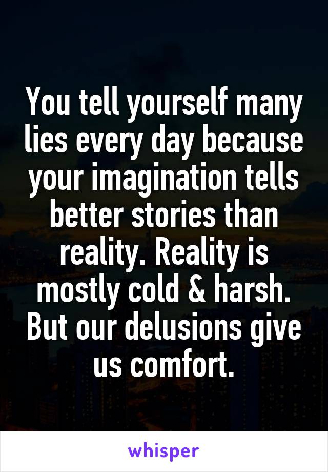 You tell yourself many lies every day because your imagination tells better stories than reality. Reality is mostly cold & harsh. But our delusions give us comfort.