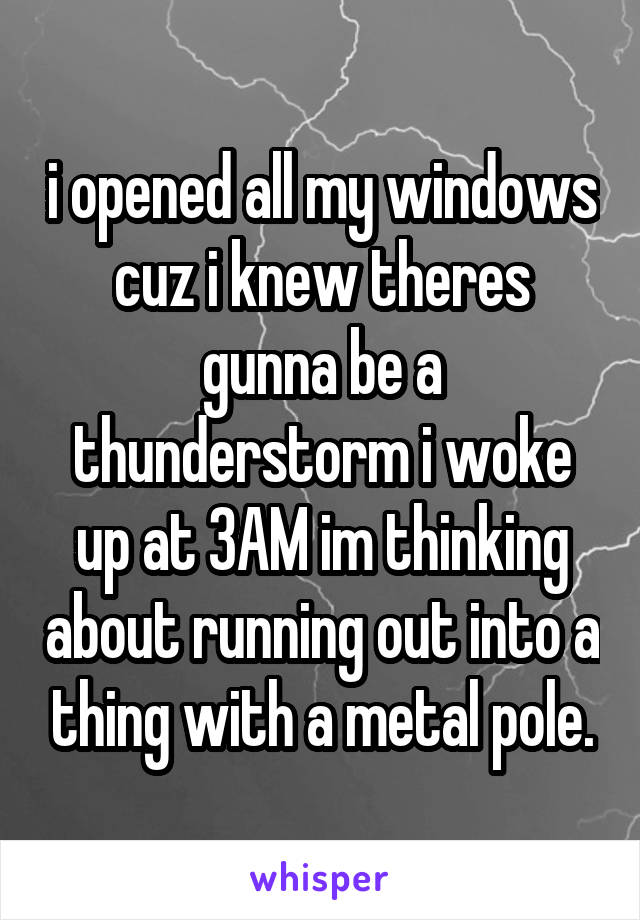 i opened all my windows cuz i knew theres gunna be a thunderstorm i woke up at 3AM im thinking about running out into a thing with a metal pole.