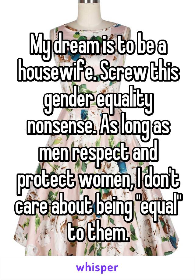My dream is to be a housewife. Screw this gender equality nonsense. As long as men respect and protect women, I don't care about being "equal" to them.