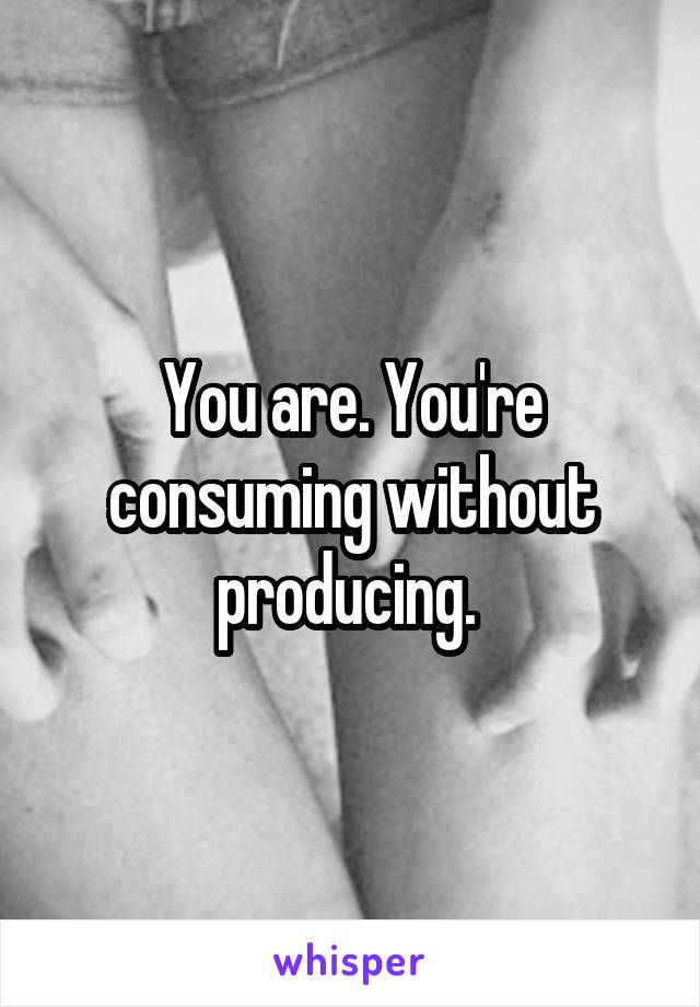 You are. You're consuming without producing. 