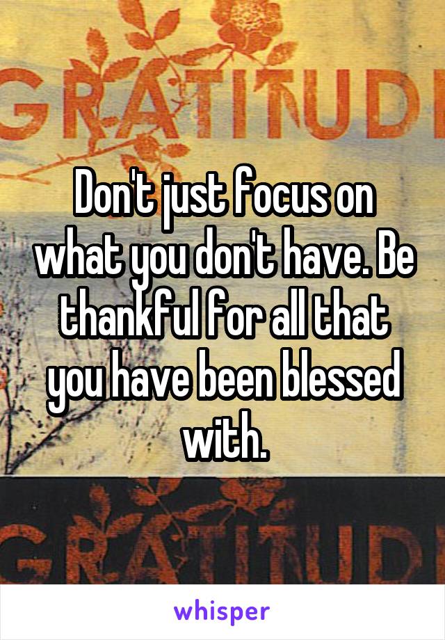 Don't just focus on what you don't have. Be thankful for all that you have been blessed with.