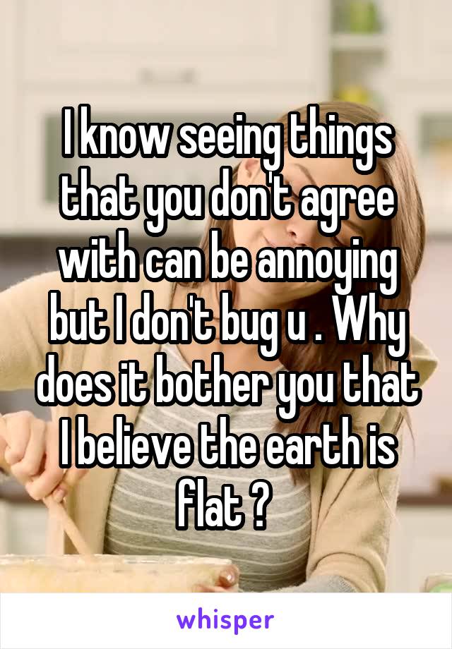 I know seeing things that you don't agree with can be annoying but I don't bug u . Why does it bother you that I believe the earth is flat ? 