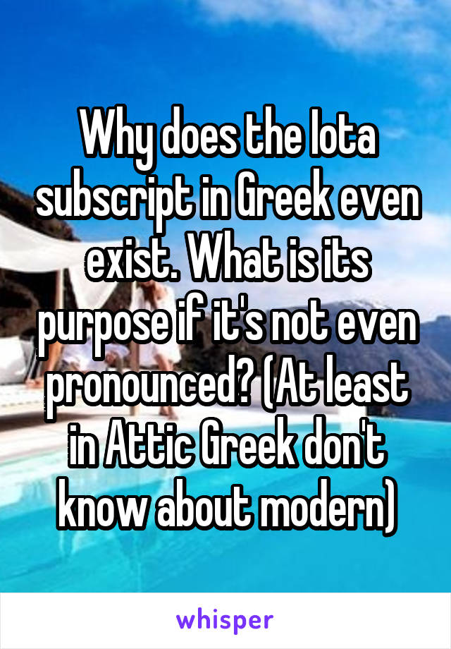 Why does the Iota subscript in Greek even exist. What is its purpose if it's not even pronounced? (At least in Attic Greek don't know about modern)