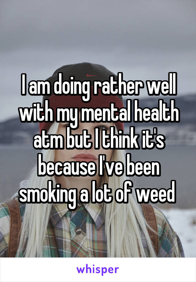 I am doing rather well with my mental health atm but I think it's because I've been smoking a lot of weed 