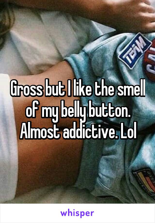 Gross but I like the smell of my belly button. Almost addictive. Lol