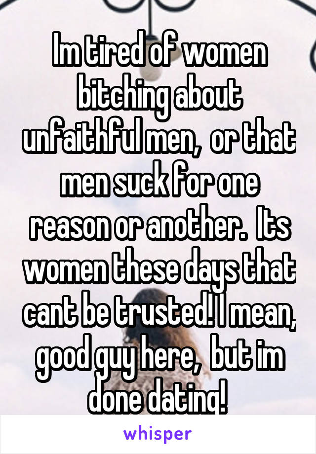 Im tired of women bitching about unfaithful men,  or that men suck for one reason or another.  Its women these days that cant be trusted! I mean, good guy here,  but im done dating! 