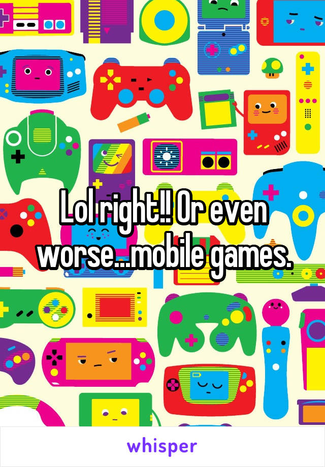 Lol right!! Or even worse...mobile games.