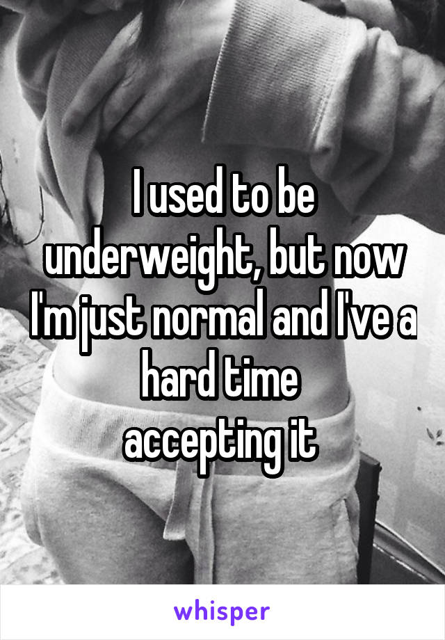 I used to be underweight, but now I'm just normal and I've a hard time 
accepting it 