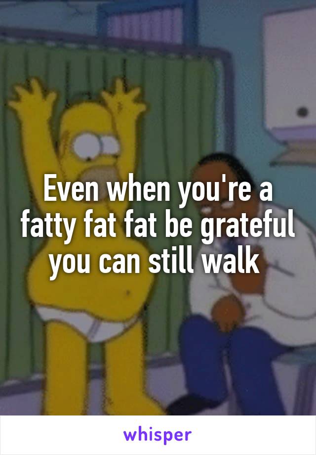 Even when you're a fatty fat fat be grateful you can still walk 