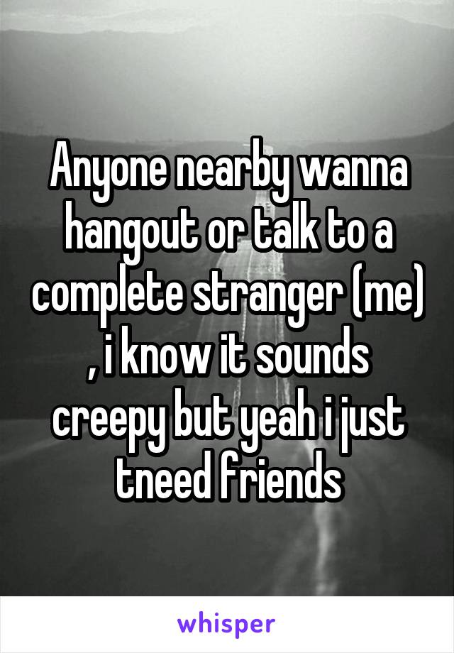 Anyone nearby wanna hangout or talk to a complete stranger (me) , i know it sounds creepy but yeah i just tneed friends
