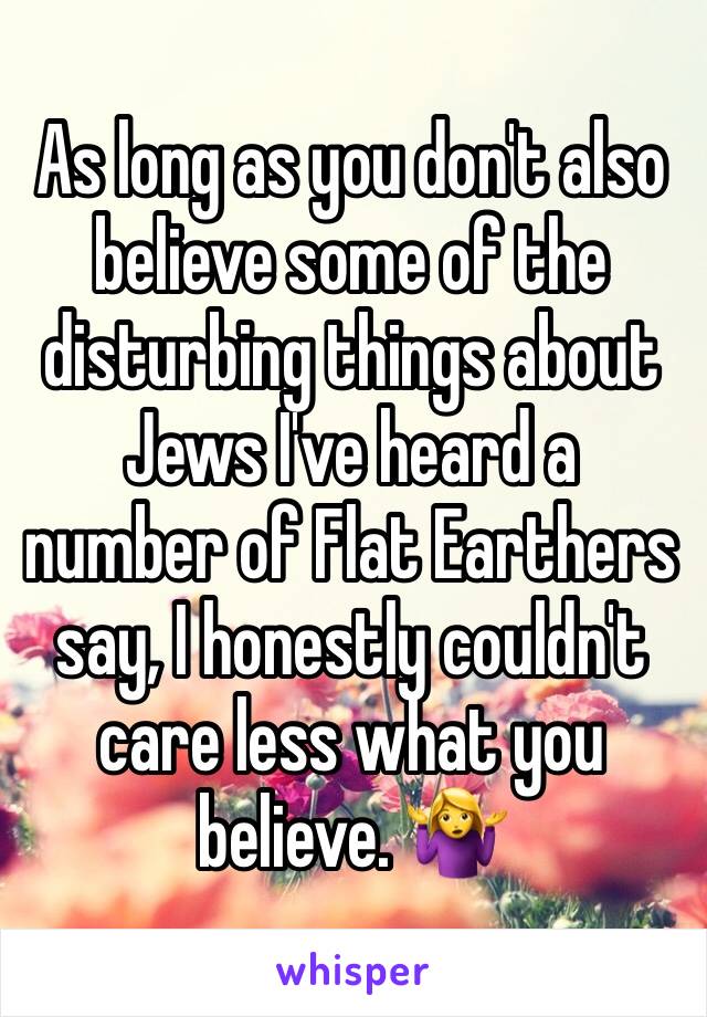 As long as you don't also believe some of the disturbing things about Jews I've heard a number of Flat Earthers say, I honestly couldn't care less what you believe. 🤷‍♀️