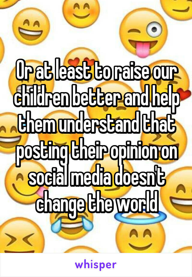 Or at least to raise our children better and help them understand that posting their opinion on social media doesn't change the world