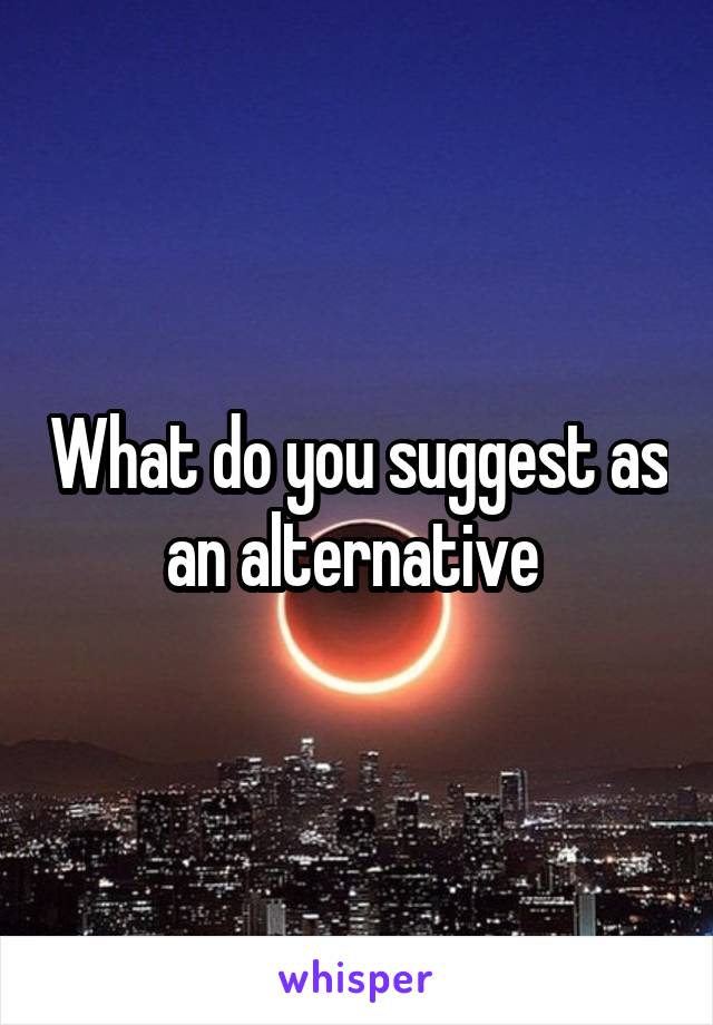 What do you suggest as an alternative 
