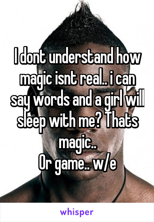 I dont understand how magic isnt real.. i can say words and a girl will sleep with me? Thats magic..
Or game.. w/e