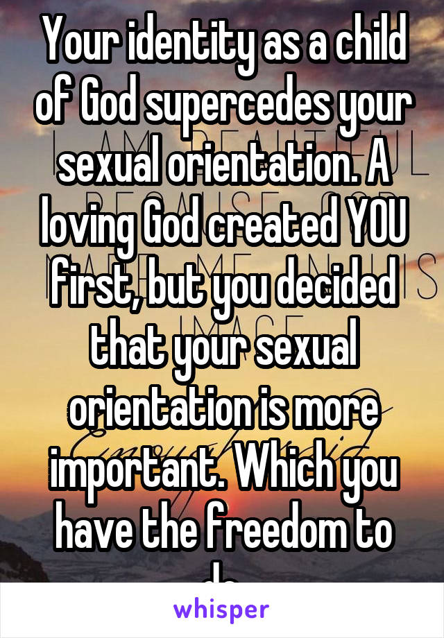 Your identity as a child of God supercedes your sexual orientation. A loving God created YOU first, but you decided that your sexual orientation is more important. Which you have the freedom to do.