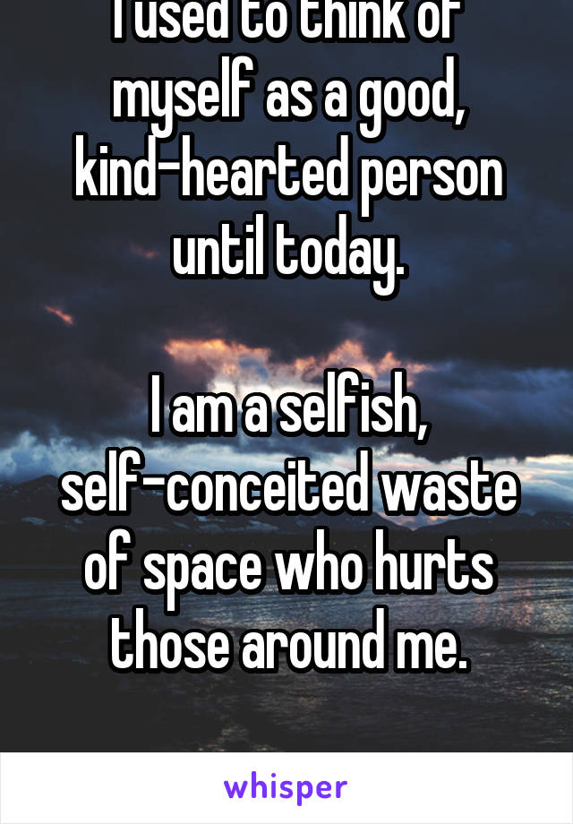 I used to think of myself as a good, kind-hearted person until today.

I am a selfish, self-conceited waste of space who hurts those around me.

I'm sorry